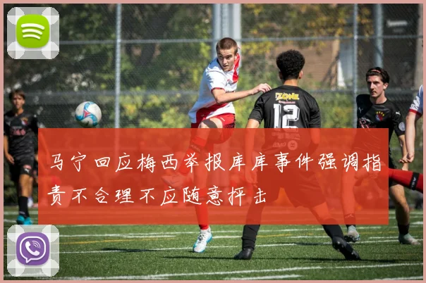 马宁回应梅西举报库库事件强调指责不合理不应随意抨击
