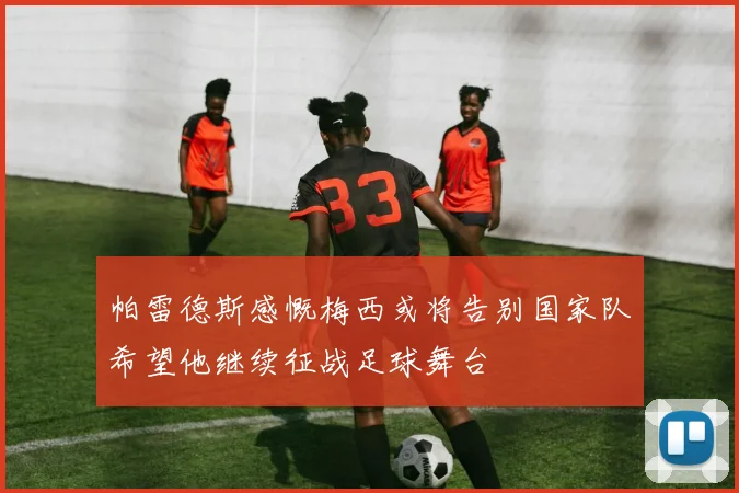 帕雷德斯感慨梅西或将告别国家队希望他继续征战足球舞台