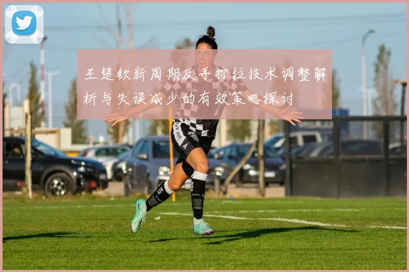 王楚钦新周期反手拧拉技术调整解析与失误减少的有效策略探讨