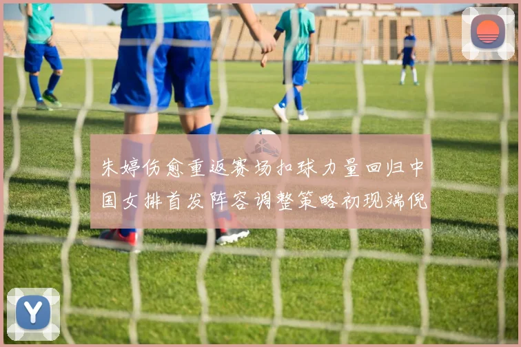 朱婷伤愈重返赛场扣球力量回归中国女排首发阵容调整策略初现端倪