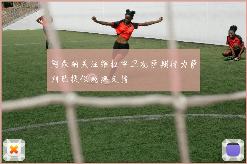 阿森纳关注维拉中卫孔萨期待为萨利巴提供轮换支持