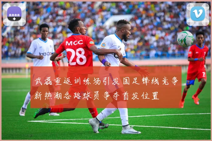 武磊重返训练场引发国足锋线竞争新热潮各路球员争夺首发位置