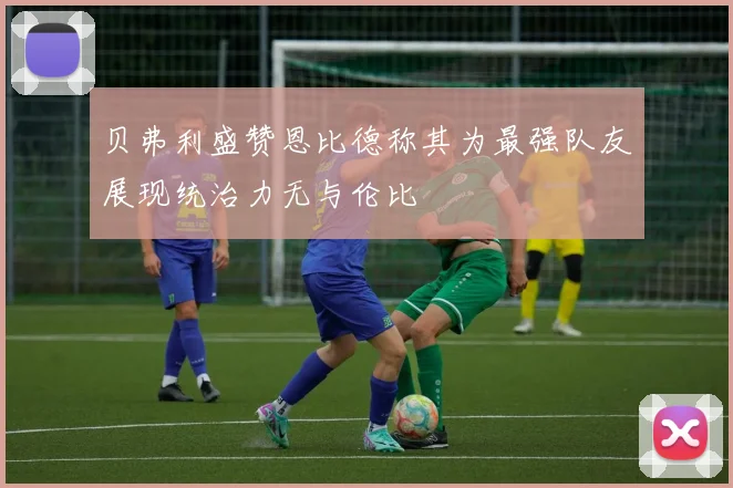 贝弗利盛赞恩比德称其为最强队友展现统治力无与伦比