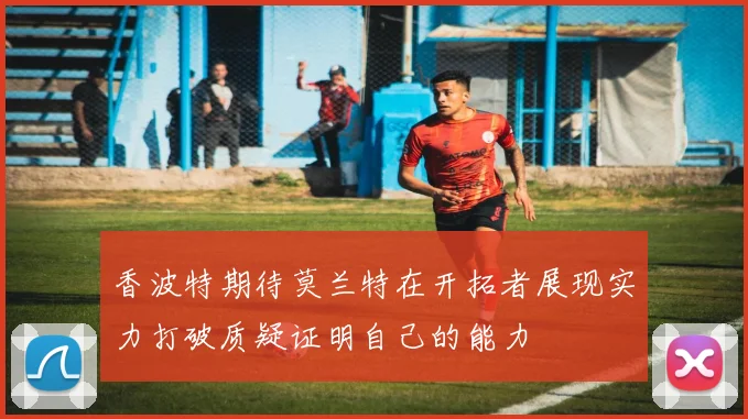 香波特期待莫兰特在开拓者展现实力打破质疑证明自己的能力